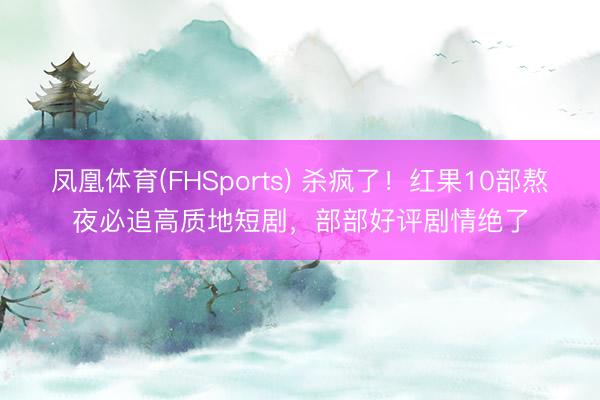 凤凰体育(FHSports) 杀疯了!红果10部熬夜必追高质地短剧,部部好评剧情绝了