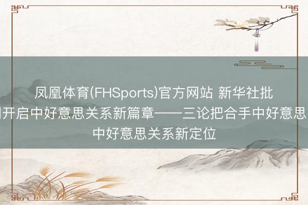 凤凰体育(FHSports)官方网站 新华社批驳员：共同开启中好意思关系新篇章——三论把合手中好意思关系新定位