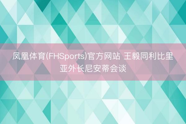 凤凰体育(FHSports)官方网站 王毅同利比里亚外长尼安蒂会谈