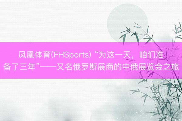 凤凰体育(FHSports) “为这一天，咱们准备了三年”——又名俄罗斯展商的中俄展览会之旅