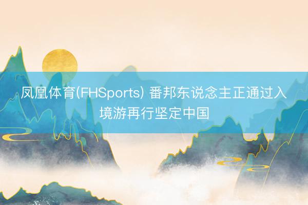 凤凰体育(FHSports) 番邦东说念主正通过入境游再行坚定中国