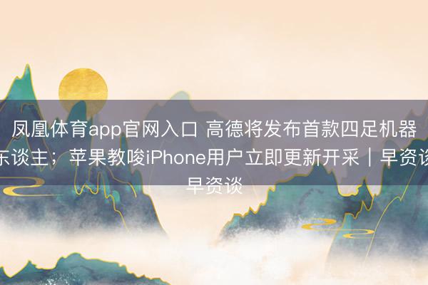 凤凰体育app官网入口 高德将发布首款四足机器东谈主；苹果教唆iPhone用户立即更新开采｜早资谈
