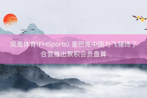 凤凰体育(FHSports) 星巴克中国与飞猪终了合营推出聚积会员盘算