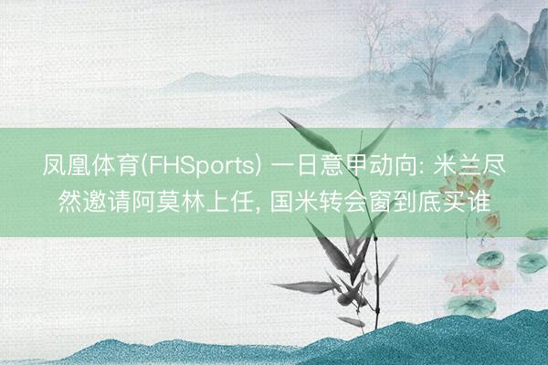 凤凰体育(FHSports) 一日意甲动向: 米兰尽然邀请阿莫林上任， 国米转会窗到底买谁