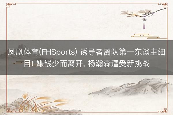凤凰体育(FHSports) 诱导者离队第一东谈主细目! 嫌钱少而离开， 杨瀚森遭受新挑战