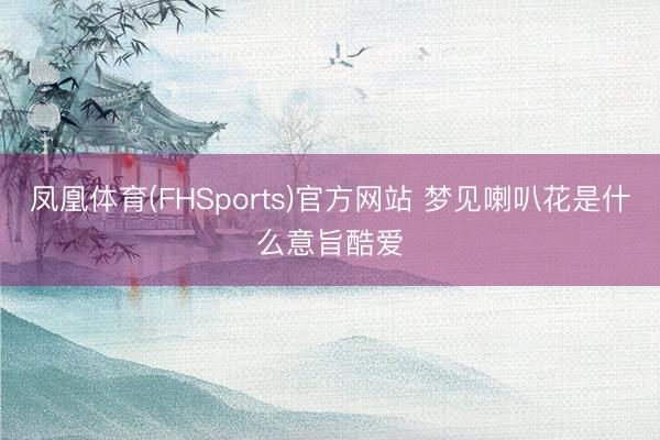 凤凰体育(FHSports)官方网站 梦见喇叭花是什么意旨酷爱