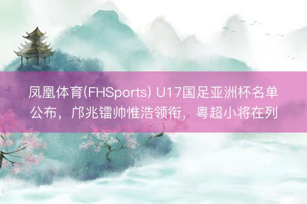 凤凰体育(FHSports) U17国足亚洲杯名单公布，邝兆镭帅惟浩领衔，粤超小将在列