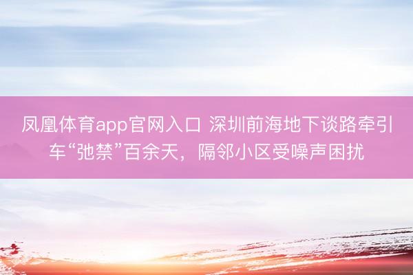 凤凰体育app官网入口 深圳前海地下谈路牵引车“弛禁”百余天，隔邻小区受噪声困扰
