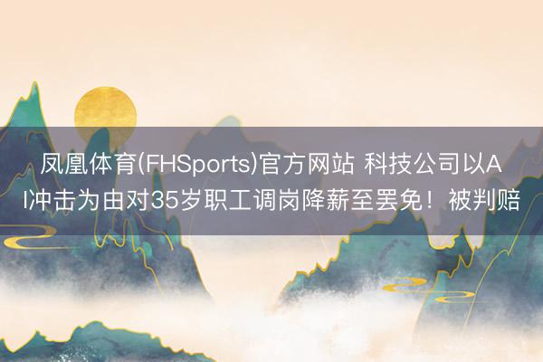 凤凰体育(FHSports)官方网站 科技公司以AI冲击为由对35岁职工调岗降薪至罢免！被判赔