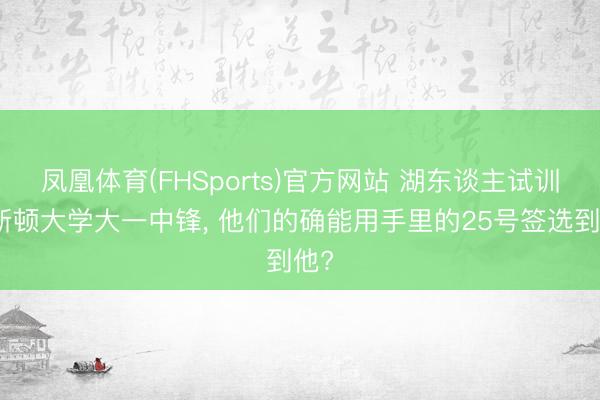 凤凰体育(FHSports)官方网站 湖东谈主试训休斯顿大学大一中锋， 他们的确能用手里的25号签选到他?