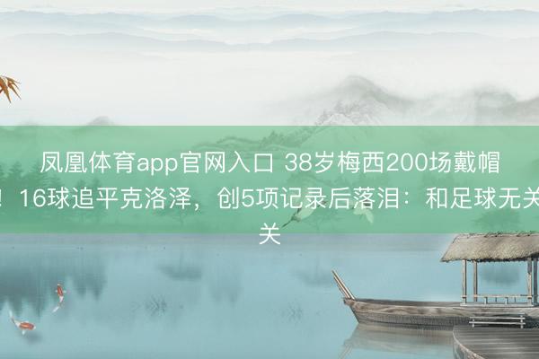凤凰体育app官网入口 38岁梅西200场戴帽！16球追平克洛泽，创5项记录后落泪：和足球无关