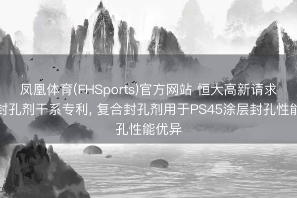凤凰体育(FHSports)官方网站 恒大高新请求电弧封孔剂干系专利， 复合封孔剂用于PS45涂层封孔性能优异
