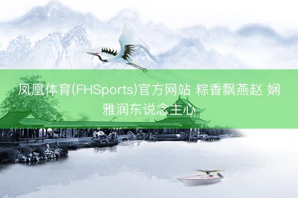 凤凰体育(FHSports)官方网站 粽香飘燕赵 娴雅润东说念主心