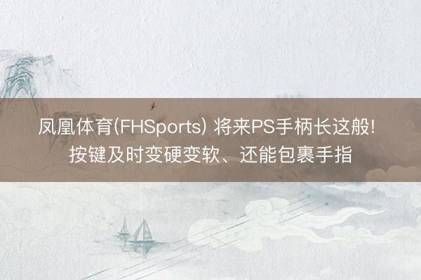 凤凰体育(FHSports) 将来PS手柄长这般! 按键及时变硬变软、还能包裹手指
