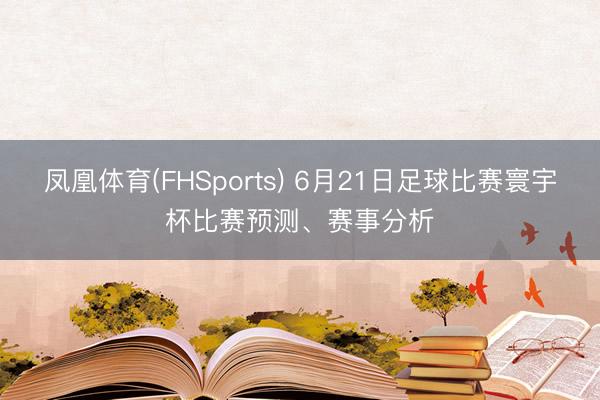 凤凰体育(FHSports) 6月21日足球比赛寰宇杯比赛预测、赛事分析