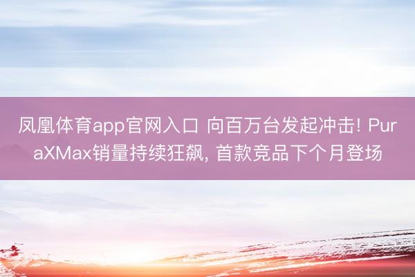 凤凰体育app官网入口 向百万台发起冲击! PuraXMax销量持续狂飙， 首款竞品下个月登场