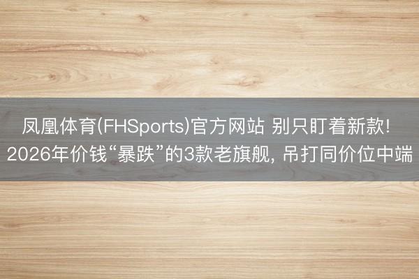 凤凰体育(FHSports)官方网站 别只盯着新款! 2026年价钱“暴跌”的3款老旗舰， 吊打同价位中端